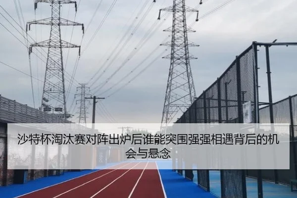 沙特杯淘汰赛对阵出炉后谁能突围强强相遇背后的机会与悬念