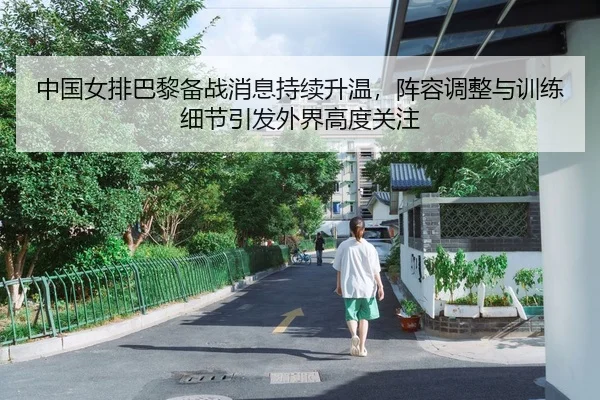 中国女排巴黎备战消息持续升温，阵容调整与训练细节引发外界高度关注