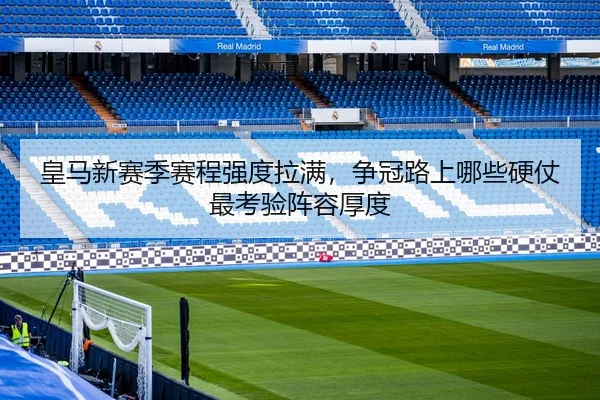 皇马新赛季赛程强度拉满，争冠路上哪些硬仗最考验阵容厚度